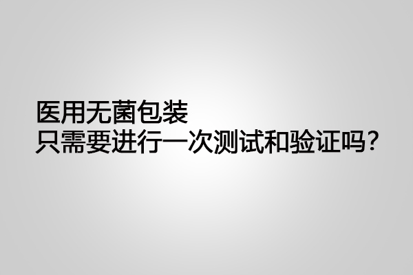 醫(yī)用無菌包裝只需要進(jìn)行一次測(cè)試和驗(yàn)證嗎？